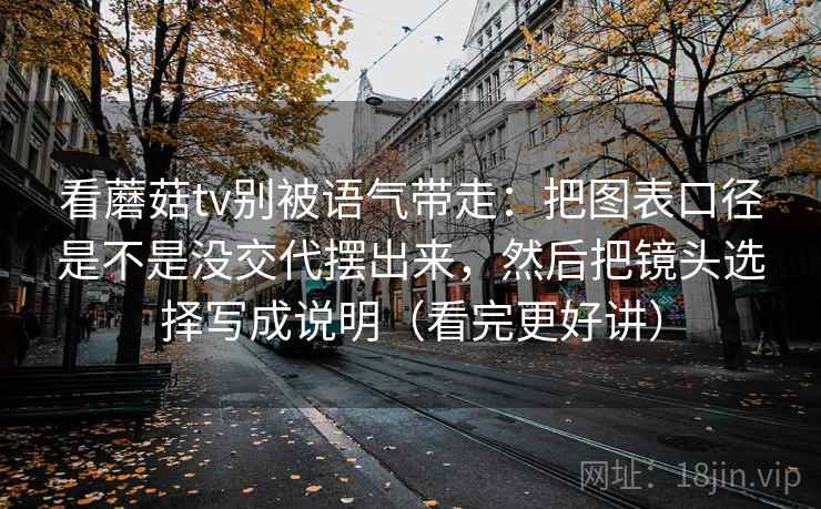 看蘑菇tv别被语气带走:把图表口径是不是没交代摆出来,然后把镜头选择写成说明(看完更好讲) 看蘑菇tv别被语气带走:把图表口径是不是没交代摆出来,然后把镜头选择写成说明(看完更好讲)