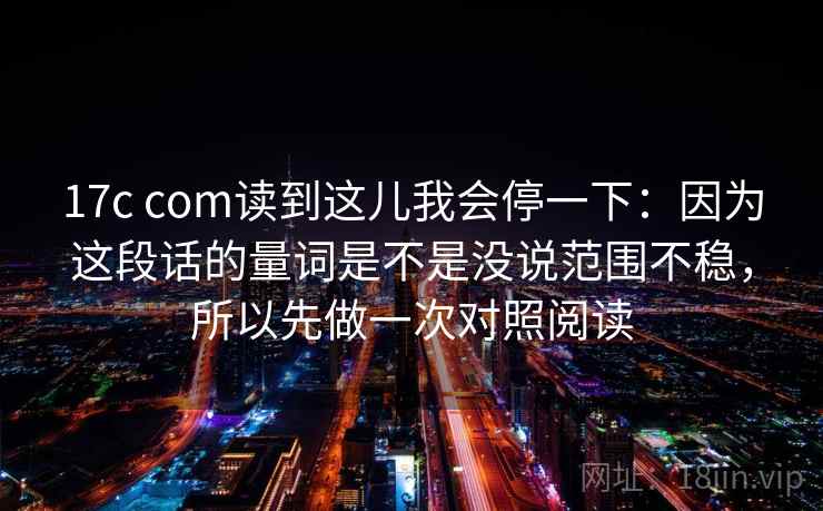 17c com读到这儿我会停一下：因为这段话的量词是不是没说范围不稳，所以先做一次对照阅读