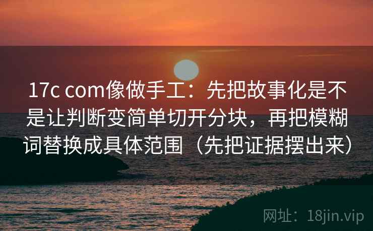 17c com像做手工：先把故事化是不是让判断变简单切开分块，再把模糊词替换成具体范围（先把证据摆出来）
