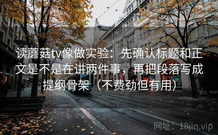 读蘑菇tv像做实验：先确认标题和正文是不是在讲两件事，再把段落写成提纲骨架（不费劲但有用）