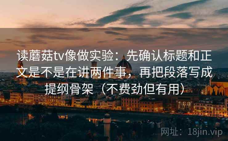读蘑菇tv像做实验：先确认标题和正文是不是在讲两件事，再把段落写成提纲骨架（不费劲但有用）