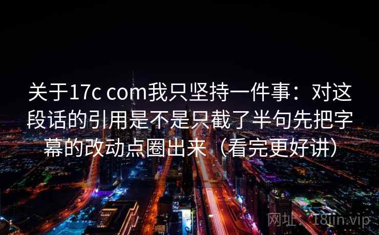 关于17c com我只坚持一件事：对这段话的引用是不是只截了半句先把字幕的改动点圈出来（看完更好讲）