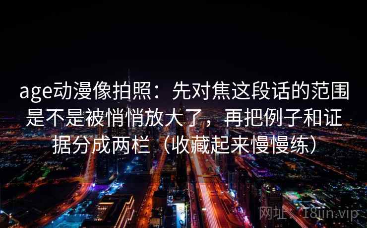 age动漫像拍照：先对焦这段话的范围是不是被悄悄放大了，再把例子和证据分成两栏（收藏起来慢慢练）
