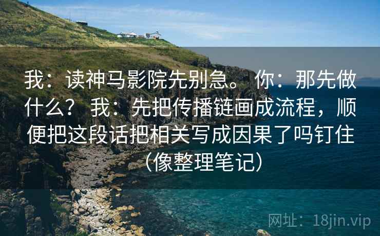 我：读神马影院先别急。 你：那先做什么？ 我：先把传播链画成流程，顺便把这段话把相关写成因果了吗钉住（像整理笔记）