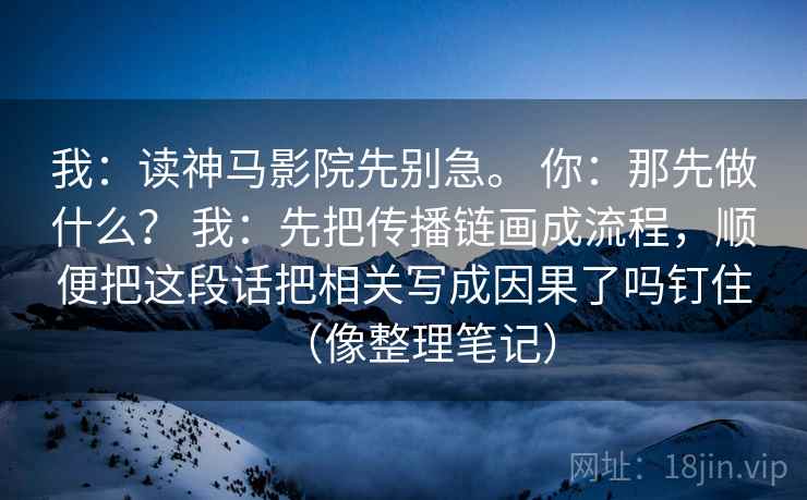 我：读神马影院先别急。 你：那先做什么？ 我：先把传播链画成流程，顺便把这段话把相关写成因果了吗钉住（像整理笔记）