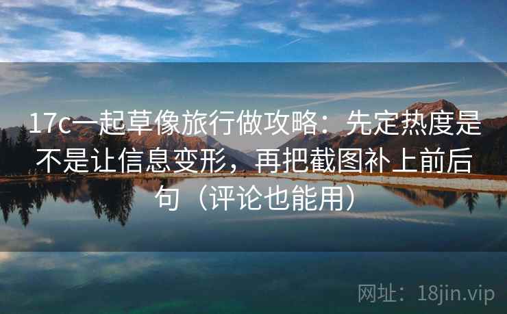 17c一起草像旅行做攻略：先定热度是不是让信息变形，再把截图补上前后句（评论也能用）