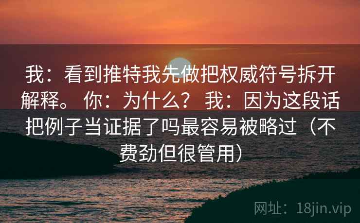 我:看到推特我先做把权威符号拆开解释。 你:为什么? 我:因为这段话把例子当证据了吗最容易被略过(不费劲但很管用) 我:看到推特我先做把权威符号拆开解释。 你:为什么? 我:因为这段话把例子当证据了吗最容易被略过(不费劲但很管用)