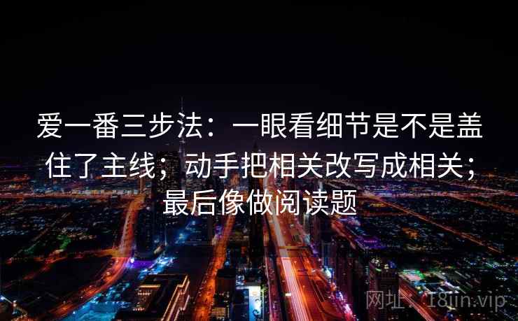 爱一番三步法：一眼看细节是不是盖住了主线；动手把相关改写成相关；最后像做阅读题