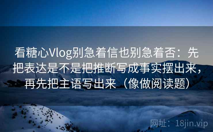 看糖心Vlog别急着信也别急着否：先把表达是不是把推断写成事实摆出来，再先把主语写出来（像做阅读题）