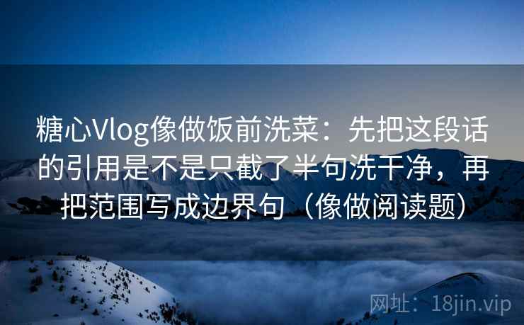 糖心Vlog像做饭前洗菜：先把这段话的引用是不是只截了半句洗干净，再把范围写成边界句（像做阅读题）