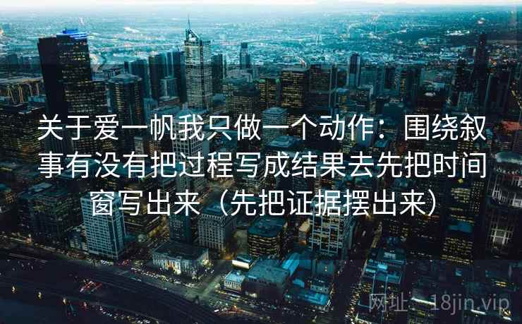 关于爱一帆我只做一个动作：围绕叙事有没有把过程写成结果去先把时间窗写出来（先把证据摆出来）